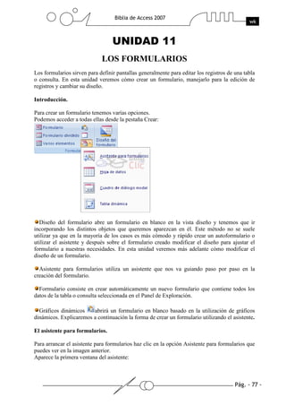 Pág. - 77 -
Biblia de Access 2007
wk
UNIDAD 11
LOS FORMULARIOS
Los formularios sirven para definir pantallas generalmente para editar los registros de una tabla
o consulta. En esta unidad veremos cómo crear un formulario, manejarlo para la edición de
registros y cambiar su diseño.
Introducción.
Para crear un formulario tenemos varías opciones.
Podemos acceder a todas ellas desde la pestaña Crear:
Diseño del formulario abre un formulario en blanco en la vista diseño y tenemos que ir
incorporando los distintos objetos que queremos aparezcan en él. Este método no se suele
utilizar ya que en la mayoría de los casos es más cómodo y rápido crear un autoformulario o
utilizar el asistente y después sobre el formulario creado modificar el diseño para ajustar el
formulario a nuestras necesidades. En esta unidad veremos más adelante cómo modificar el
diseño de un formulario.
Asistente para formularios utiliza un asistente que nos va guiando paso por paso en la
creación del formulario.
Formulario consiste en crear automáticamente un nuevo formulario que contiene todos los
datos de la tabla o consulta seleccionada en el Panel de Exploración.
Gráficos dinámicos abrirá un formulario en blanco basado en la utilización de gráficos
dinámicos. Explicaremos a continuación la forma de crear un formulario utilizando el asistente.
El asistente para formularios.
Para arrancar el asistente para formularios haz clic en la opción Asistente para formularios que
puedes ver en la imagen anterior.
Aparece la primera ventana del asistente:
 