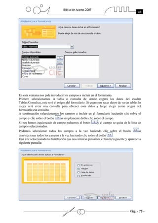 Pág. - 78 -
Biblia de Access 2007
wk
En esta ventana nos pide introducir los campos a incluir en el formulario.
Primero seleccionamos la tabla o consulta de donde cogerá los datos del cuadro
Tablas/Consultas, este será el origen del formulario. Si queremos sacar datos de varias tablas lo
mejor será crear una consulta para obtener esos datos y luego elegir como origen del
formulario esa consulta.
A continuación seleccionamos los campos a incluir en el formulario haciendo clic sobre el
campo y clic sobre el botón o simplemente doble clic sobre el campo.
Si nos hemos equivocado de campo pulsamos el botón y el campo se quita de la lista de
campos seleccionados.
Podemos seleccionar todos los campos a la vez haciendo clic sobre el botón o
deseleccionar todos los campos a la vez haciendo clic sobre el botón .
Una vez seleccionada la distribución que nos interesa pulsamos el botón Siguiente y aparece la
siguiente pantalla:
 