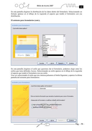 Pág. - 79 -
Biblia de Access 2007
wk
En esta pantalla elegimos la distribución de los datos dentro del formulario. Seleccionando un
formato aparece en el dibujo de la izquierda el aspecto que tendrá el formulario con esa
distribución.
El asistente para formularios (cont.).
En esta pantalla elegimos el estilo que queremos dar al formulario, podemos elegir entre los
estilos que tiene definidos Access. Seleccionando un estilo aparece en el dibujo de la izquierda
el aspecto que tendrá el formulario con ese estilo.
Una vez seleccionado el estilo que nos interesa pulsamos el botón Siguiente y aparece la última
pantalla del asistente para formularios:
 