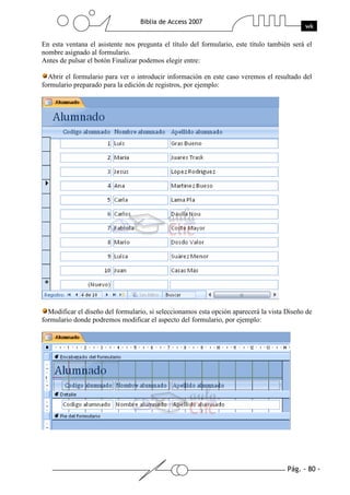 Pág. - 80 -
Biblia de Access 2007
wk
En esta ventana el asistente nos pregunta el título del formulario, este título también será el
nombre asignado al formulario.
Antes de pulsar el botón Finalizar podemos elegir entre:
Abrir el formulario para ver o introducir información en este caso veremos el resultado del
formulario preparado para la edición de registros, por ejemplo:
Modificar el diseño del formulario, si seleccionamos esta opción aparecerá la vista Diseño de
formulario donde podremos modificar el aspecto del formulario, por ejemplo:
 