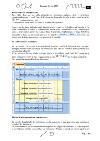 Pág. - 81 -
Biblia de Access 2007
wk
Editar datos de un formulario
Para editar datos de una tabla utilizando un formulario, debemos abrir el formulario
posicionándonos en él en el Panel de Exploración, hacer clic derecho y seleccionar la opción
en el menú contextual.
O simplemente hacer doble clic sobre el nombre del formulario.
Aparecerán los datos del origen del formulario con el aspecto definido en el formulario (la
vista Formulario). Podemos a continuación buscar datos, reemplazar valores, modificarlos
como si estuviéramos en la vista Hoja de datos de una tabla, desplazarnos a lo largo de la tabla
utilizando la barra de desplazamiento por los registros que ya
conocemos, lo único que cambia es el aspecto de la pantalla.
La vista diseño de formulario
La vista diseño es la que nos permite definir el formulario, en ella le indicamos a Access cómo
debe presentar los datos del origen del formulario, para ello nos servimos de los controles que
veremos más adelante.
Para entrar en la vista diseño debemos buscar el formulario en el Panel de Exploración y
hacer clic derecho sobre él para seleccionar la opción en el menú contextual.
Nos aparece la ventana Diseño de formulario:
El área de diseño consta de tres secciones:
La sección Encabezado de formulario, en ella ponemos lo que queremos que aparezca al
principio del formulario.
La sección Detalle, en ella aparecerán los registros del origen del formulario, o varios registros
o uno sólo por pantalla según el tipo de formulario. Aunque se visualicen varios registros en
 