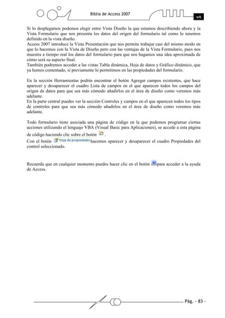 Pág. - 83 -
Biblia de Access 2007
wk
Si lo desplegamos podemos elegir entre Vista Diseño la que estamos describiendo ahora y la
Vista Formulario que nos presenta los datos del origen del formulario tal como lo tenemos
definido en la vista diseño.
Access 2007 introduce la Vista Presentación que nos permite trabajar casi del mismo modo en
que lo hacemos con la Vista de Diseño pero con las ventajas de la Vista Formulario, pues nos
muestra a tiempo real los datos del formulario para que nos hagamos una idea aproximada de
cómo será su aspecto final.
También podremos acceder a las vistas Tabla dinámica, Hoja de datos y Gráfico dinámico, que
ya hemos comentado, si previamente lo permitimos en las propiedades del formulario.
En la sección Herramientas podrás encontrar el botón Agregar campos existentes, que hace
aparecer y desaparecer el cuadro Lista de campos en el que aparecen todos los campos del
origen de datos para que sea más cómodo añadirlos en el área de diseño como veremos más
adelante.
En la parte central puedes ver la sección Controles y campos en el que aparecen todos los tipos
de controles para que sea más cómodo añadirlos en el área de diseño como veremos más
adelante.
Todo formulario tiene asociada una página de código en la que podemos programar ciertas
acciones utilizando el lenguaje VBA (Visual Basic para Aplicaciones), se accede a esta página
de código haciendo clic sobre el botón .
Con el botón hacemos aparecer y desaparecer el cuadro Propiedades del
control seleccionado.
Recuerda que en cualquier momento puedes hacer clic en el botón para acceder a la ayuda
de Access.
 