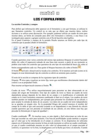 Pág. - 84 -
Biblia de Access 2007
wk
UNIDAD 11UNIDAD 11UNIDAD 11UNIDAD 11
LOS FORMULARIOS
La sección Controles y campos
Para definir qué información debe aparecer en el formulario y con qué formato, se utilizan lo
que llamamos controles. Un control no es más que un objeto que muestra datos, realiza
acciones o se utiliza como decoración. Por ejemplo, podemos utilizar un cuadro de texto para
mostrar datos, un botón de comando para abrir otro formulario o informe, o una línea o un
rectángulo para separar y agrupar controles con el fin de hacerlos más legibles.
En el panel Controles y campos de la pestaña Diseño tenemos un botón por cada tipo de
controles que se pueden añadir al formulario.
Cuando queremos crear varios controles del mismo tipo podemos bloquear el control haciendo
doble clic sobre él (aparecerá rodeado de una línea más oscura), a partir de ese momento se
podrán crear todos los controles que queramos de este tipo sin necesidad de hacer clic sobre el
botón correspondiente cada vez. Para quitar el bloqueo hacemos clic sobre el botón .
El botón activará o desactivará la Ayuda a los controles. Si lo tenemos activado (como en la
imagen) al crear determinado tipo de controles se abrirá un asistente para crearlos.
El resto de la sección se compone de los siguientes tipos de controles:
Etiqueta sirve para visualizar un texto fijo, texto que escribiremos directamente dentro del
control o en su propiedad Título.
Para insertar un hipervínculo tenemos el botón .
Cuadro de texto se utiliza mayoritariamente para presentar un dato almacenado en un
campo del origen del formulario. Este tipo de cuadro de texto se llama un cuadro de texto
dependiente porque depende de los datos de un campo y si modificamos el contenido del
cuadro en la vista Formulario estaremos cambiando el dato en el origen. Los cuadros de texto
también pueden ser independientes, por ejemplo para presentar los resultados de un cálculo, o
para aceptar la entrada de datos de un usuario. Los datos de un cuadro de texto independiente
no se guardan en ningún sitio. En la propiedad Origen del control tenemos el nombre del
campo de la tabla al que está asociado (cuando es un dependiente) o una fórmula de cálculo
cuando queremos que nos presente el resultado de ese cálculo, en este último caso hay que
preceder la fórmula por el signo de igualdad =.
Cuadro combinado . En muchos casos, es más rápido y fácil seleccionar un valor de una
lista que recordar un valor para teclearlo. Una lista de posibilidades ayuda también a asegurar
que el valor que se ha introducido en el campo es correcto. Si no disponemos de suficiente
espacio en el formulario para mostrar la lista en todo momento se utiliza un cuadro combinado,
ya que el cuadro combinado muestra un sólo valor (el almacenado en el campo asociado al
control) y si queremos ver la lista, la desplegamos con la flecha que tiene a la derecha. Cuando
 