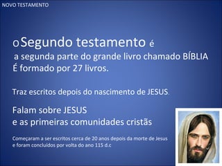 NOVO TESTAMENTO
OSegundo testamento é
a segunda parte do grande livro chamado BÍBLIA
É formado por 27 livros.
Traz escritos depois do nascimento de JESUS.
Falam sobre JESUS
e as primeiras comunidades cristãs
Começaram a ser escritos cerca de 20 anos depois da morte de Jesus
e foram concluídos por volta do ano 115 d.c
 