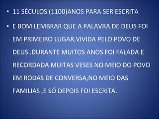 • 11 SÉCULOS (1100)ANOS PARA SER ESCRITA
• E BOM LEMBRAR QUE A PALAVRA DE DEUS FOI
EM PRIMEIRO LUGAR,VIVIDA PELO POVO DE
DEUS .DURANTE MUITOS ANOS FOI FALADA E
RECORDADA MUITAS VESES NO MEIO DO POVO
EM RODAS DE CONVERSA,NO MEIO DAS
FAMILIAS ,E SÓ DEPOIS FOI ESCRITA.
 