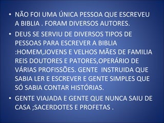 • NÃO FOI UMA ÚNICA PESSOA QUE ESCREVEU
A BIBLIA . FORAM DIVERSOS AUTORES.
• DEUS SE SERVIU DE DIVERSOS TIPOS DE
PESSOAS PARA ESCREVER A BIBLIA
:HOMEM,JOVENS E VELHOS MÃES DE FAMILIA
REIS DOUTORES E PATORES,OPERÁRIO DE
VÁRIAS PROFISSÕES. GENTE INSTRUIDA QUE
SABIA LER E ESCREVER E GENTE SIMPLES QUE
SÓ SABIA CONTAR HISTÓRIAS.
• GENTE VIAJADA E GENTE QUE NUNCA SAIU DE
CASA ;SACERDOTES E PROFETAS .
 