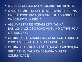 • A BIBLIA FOI ESCRITA EM LUGARES DIFERENTES
• A MAIOR PARTE DELA FOI ESCRITA NA PALESTINA ,
ONDE O POVO VIVIA ,POR ONDE JESUS ANDOU E
ONDE NASCEU A IGREJA
• ALGUMAS PARTES FORAM ESCRITAS NA
BABILÔNIA ,ONDE O POVO VIVEU NO CATIVEIRO,A
600 ANOS a.C.
• OUTRA PARTE FORAM ESCRITA NO EGITO ONDE O
POVO EMIGROU DEPOIS DO CATIVEIRO
• OUTRA FOI ESCRITA NA SÍRIA ,NA ÁSIA MENOR,NA
GRÉCIA E NA ITÁLIA ONDE HAVIA MUITAS
COMUNIDADES.
 