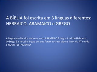 A BÍBLIA foi escrita em 3 línguas diferentes:
HEBRAICO, ARAMAICO e GREGO
A língua familiar dos Hebreus era o ARAMAICO.É língua irmã do Hebraico.
O Grego é a terceira língua em que foram escritos alguns livros do AT e todo
o NOVO TESTAMENTO
 