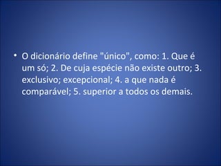 • O dicionário define "único", como: 1. Que é
um só; 2. De cuja espécie não existe outro; 3.
exclusivo; excepcional; 4. a que nada é
comparável; 5. superior a todos os demais.
 