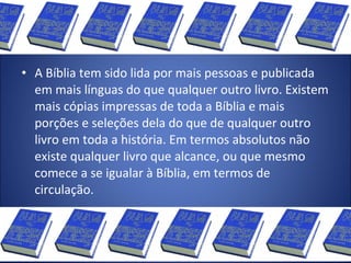 • A Bíblia tem sido lida por mais pessoas e publicada
em mais línguas do que qualquer outro livro. Existem
mais cópias impressas de toda a Bíblia e mais
porções e seleções dela do que de qualquer outro
livro em toda a história. Em termos absolutos não
existe qualquer livro que alcance, ou que mesmo
comece a se igualar à Bíblia, em termos de
circulação.
 