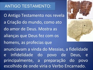 O Antigo Testamento nos revela
a Criação do mundo, como ato
do amor de Deus. Mostra as
alianças que Deus fez com os
homens, as profecias que
anunciavam a vinda do Messias, a fidelidade
e infidelidade do povo de Deus, e
principalmente, a preparação do povo
escolhido de onde viria o Verbo Encarnado.
ANTIGO TESTAMENTO:
 