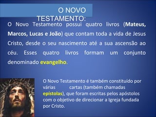 O Novo Testamento possui quatro livros (Mateus,
Marcos, Lucas e João) que contam toda a vida de Jesus
Cristo, desde o seu nascimento até a sua ascensão ao
céu. Esses quatro livros formam um conjunto
denominado evangelho.
O NOVO
TESTAMENTO:
O Novo Testamento é também constituído por
várias cartas (também chamadas
epístolas), que foram escritas pelos apóstolos
com o objetivo de direcionar a Igreja fundada
por Cristo.
 