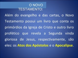 Além do evangelho e das cartas, o Novo
Testamento possui um livro que conta os
primórdios da Igreja de Cristo e outro livro
profético que revela a Segunda vinda
gloriosa de Jesus, respectivamente, são
eles: os Atos dos Apóstolos e o Apocalipse.
O NOVO
TESTAMENTO:
 