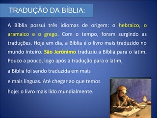 TRADUÇÃO DA BÍBLIA:
A Bíblia possui três idiomas de origem: o hebraico, o
aramaico e o grego. Com o tempo, foram surgindo as
traduções. Hoje em dia, a Bíblia é o livro mais traduzido no
mundo inteiro. São Jerônimo traduziu a Bíblia para o latim.
Pouco a pouco, logo após a tradução para o latim,
a Bíblia foi sendo traduzida em mais
e mais línguas. Até chegar ao que temos
hoje: o livro mais lido mundialmente.
 