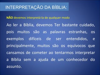 INTERPRETAÇÃO DA BÍBLIA:
Ao ler a Bíblia, devemos Ter bastante cuidado,
pois muitos são as palavras estranhas, os
exemplos difíceis de ser entendidos, e
principalmente, muitos são os equívocos que
cansamos de cometer ao tentarmos interpretar
a Bíblia sem a ajuda de um conhecedor do
assunto.
NÃO devemos interpretá-la de qualquer modo
 