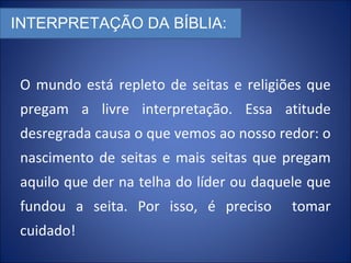 INTERPRETAÇÃO DA BÍBLIA:
O mundo está repleto de seitas e religiões que
pregam a livre interpretação. Essa atitude
desregrada causa o que vemos ao nosso redor: o
nascimento de seitas e mais seitas que pregam
aquilo que der na telha do líder ou daquele que
fundou a seita. Por isso, é preciso tomar
cuidado!
 