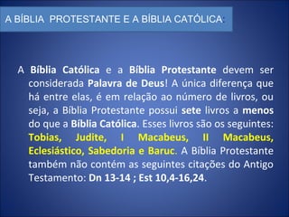 A BÍBLIA PROTESTANTE E A BÍBLIA CATÓLICA:
A Bíblia Católica e a Bíblia Protestante devem ser
considerada Palavra de Deus! A única diferença que
há entre elas, é em relação ao número de livros, ou
seja, a Bíblia Protestante possui sete livros a menos
do que a Bíblia Católica. Esses livros são os seguintes:
Tobias, Judite, I Macabeus, II Macabeus,
Eclesiástico, Sabedoria e Baruc. A Bíblia Protestante
também não contém as seguintes citações do Antigo
Testamento: Dn 13-14 ; Est 10,4-16,24.
 