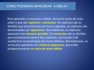 COMO PODEMOS MANUSEAR A BÍBLIA?
Para aprender a manusear a Bíblia, devemos antes de tudo,
saber o que são capítulos e versículos. Os capítulos são as
divisões que encontramos nos livros sagrados, os capítulos são
denominados por algarismos. Normalmente, os capítulos
aparecem em números grandes. Os versículos são as divisões
que encontramos dentro dos capítulos, sua função é de
auxiliarmos na localização das frases bíblicas. Normalmente, os
versículos aparecem em números pequenos, que estão
obrigatoriamente no meio do texto bíblico.
 