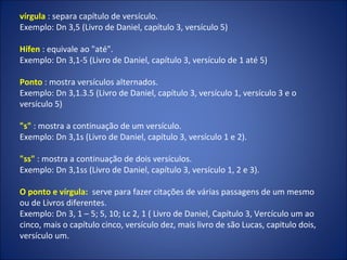 vírgula : separa capítulo de versículo.
Exemplo: Dn 3,5 (Livro de Daniel, capítulo 3, versículo 5)
Hífen : equivale ao "até".
Exemplo: Dn 3,1-5 (Livro de Daniel, capítulo 3, versículo de 1 até 5)
Ponto : mostra versículos alternados.
Exemplo: Dn 3,1.3.5 (Livro de Daniel, capítulo 3, versículo 1, versículo 3 e o
versículo 5)
"s" : mostra a continuação de um versículo.
Exemplo: Dn 3,1s (Livro de Daniel, capítulo 3, versículo 1 e 2).
"ss" : mostra a continuação de dois versículos.
Exemplo: Dn 3,1ss (Livro de Daniel, capítulo 3, versículo 1, 2 e 3).
O ponto e vírgula: serve para fazer citações de várias passagens de um mesmo
ou de Livros diferentes.
Exemplo: Dn 3, 1 – 5; 5, 10; Lc 2, 1 ( Livro de Daniel, Capítulo 3, Vercículo um ao
cinco, mais o capítulo cinco, versículo dez, mais livro de são Lucas, capitulo dois,
versículo um.
 