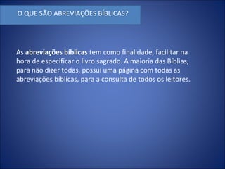 O QUE SÃO ABREVIAÇÕES BÍBLICAS?
As abreviações bíblicas tem como finalidade, facilitar na
hora de especificar o livro sagrado. A maioria das Bíblias,
para não dizer todas, possui uma página com todas as
abreviações bíblicas, para a consulta de todos os leitores.
 