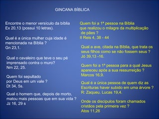 GINCANA BÍBLICA
Encontre o menor versículo da bíblia
Ex 20,13 (possui 10 letras).
Qual é a única mulher cuja idade é
mencionada na Bíblia ?
Gn 23,1.
Qual o cavaleiro que teve o seu pé
imprensado contra o muro?
Nm 22, 25.
Quem foi sepultado
por Deus em um vale ?
Dt 34, 5s.
Qual o homem que, depois de morto,
matou mais pessoas que em sua vida ?
Jz 16, 29 s
Quem foi a 1ª pessoa na Bíblia
que realizou o milagre da multiplicação
de pães ?
II Reis 4, 38 - 44
Qual a ave, citada na Bíblia, que trata os
seus filhos como se não fossem seus ?
Jó 39,13 -16.
Quem foi a 1ª pessoa para a qual Jesus
apareceu após a sua ressurreição ?
Marcos 16,9.
Qual é a única pessoa de quem diz as
Escrituras haver subido em uma árvore ?
R: Zaqueu. Lucas 19,4.
Onde os discípulos foram chamados
cristãos pela primeira vez ?
Atos 11,26
 