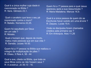 Qual é a única mulher cuja idade é
mencionada na Bíblia ?
R: Sara. Gênesis 23,1.
Qual o cavaleiro que teve o seu pé
imprensado contra o muro?
R: Balaão. Números 22,25.
Quem foi sepultado por Deus
em um vale ?
R: Moisés.
Qual o homem que, depois de morto,
matou mais pessoas que em sua vida ?
R: Sansão. Juízes 16-30.
Quem foi a 1ª pessoa na Bíblia que realizou o
milagre da multiplicação de pães ?
R: Eliseu. II Reis 4, 38 - 44
Qual a ave, citada na Bíblia, que trata os
seus filhos como se não fossem seus ?
R: A avestruz. Jó 39,13 - 16.
Quem foi a 1ª pessoa para a qual Jesus
apareceu após a sua ressurreição ?
R: Maria Madalena. Marcos 16,9.
Qual é a única pessoa de quem diz as
Escrituras haver subido em uma árvore ?
R: Zaqueu. Lucas 19,4.
Onde os discípulos foram chamados
cristãos pela primeira vez ?
R: Em Antioquia. Atos 11,26
 