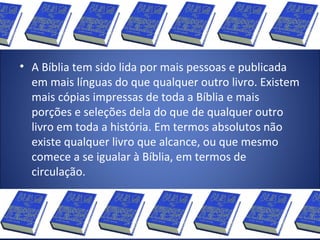 • A Bíblia tem sido lida por mais pessoas e publicada
em mais línguas do que qualquer outro livro. Existem
mais cópias impressas de toda a Bíblia e mais
porções e seleções dela do que de qualquer outro
livro em toda a história. Em termos absolutos não
existe qualquer livro que alcance, ou que mesmo
comece a se igualar à Bíblia, em termos de
circulação.
 