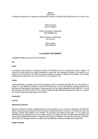 BIBLIA
PLENITUD
La Biblia de estudio que le ayudará a comprender y aplicar la Plenitud del Espíritu Santo en su diario vivir
Editor General
Jack W. Hayford
Editor del Antiquo Testamento
Sam Middlebrook
Editor del Nuevo Testamento
Jerry Horner
Editor auxiliar
Gary Matsdorf
EL ANTIGUO TESTAMENTO
Lib Autor: Moisés, de acuerdo con la tradición
Fec
Autor
La tradición judía atribuye a Moisés la autoría del Génesis y de los cuatro libros que le siguen. Al
conjunto de estos libros se le llama Pentateuco. Jesús dijo: «Si creyeseis a Moisés, me creeríais a mí,
porque de mí escribió él» (Jn 5.46). El propio Pentateuco presenta a Moisés como alguien que escribió
extensamente (véanse Éx 17.14; 24.4; Dt 31.24). Los Hechos 7.22
Fecha
Tradicionalmente se acepta que el éxodo de Egipto ocurrió a mediados del siglo XV a.C. Se afirma en 1
Reyes 6.1 que Salomón comenzó a construir el templo «en el año cuatrocientos ochenta después que
los hijos de Israel salieron de Egipto». Se piensa que ello tuvo lugar alrededor del año 960 a.C., lo cual
sitúa al éxodo en el año 1440 a.C. Por lo tanto, Moisés escribió Génesis después del 1440 a.C., durante
los cuarenta años de peregrinaje por el desierto.
Contenido
Génesis
Aplicación personal
Génesis cuestiona muchas concepciones del mundo secular, por lo cual los estudiosos de este libro
deben acostumbrarse a pensar de forma diferente. Debemos percibir el mundo y su historia tal como los
antiguos autores de la Biblia nos lo revelan. Por ejemplo, los relatos de los caps. 1–3 no deben ser
entendidos como alegorías sino como historia verídica. La Palabra de Dios siempre debe prevalecer por
encima de la palabra del hombre; no estamos para juzgar su Palabra, sino que ella nos juzga a nosotros.
Por lo tanto, los antiguos hebreos no deben ser considerados primitivos simplemente porque ello
Cristo revelado
 