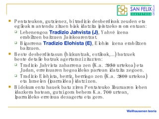 Pentateukon, gutxienez, bi tradizio desberdinak zeuden eta egileak mantendu zituen biak idatzita ipintzeko momentuan: Lehenengoa  Tradizio Jahvista (J) , Yahvé izena erabiltzen baitzuen Jainkoarentzat. Bigarrena  Tradizio Elohista (E) , Elohim izena erabiltzen baitzuen. Beste desberdintasun (hizkuntzak, estiloak,...) batzuek beste detaile batzuk agertarazi zituzten: Tradizio Jahvista zaharrena zen (K.a. ±950 urtekoa) eta Judan, erreinuaren hegoaldeko partean idatzita zegoen. Tradizio Elohista, berriz, berriago zen (K.a. ±800 urtekoa) eta Israelen (iparraldea) idatzi zen. Bi dokumentu hauek batu ziren Pentateuko liburuaren lehen idazkera batean, gutxi gora behera K.a. 700 urtean, Iparraldeko erreinua desagertu eta gero. Wellhausenen teoria 