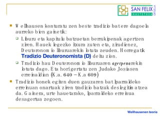 Wellhausen konturatu zen beste tradizio bat ere dagoela aurreko bien gainetik: Liburu eta kapitulu batzuetan berrukipenak agertzen ziren. Hauek legezko itxura zuten eta, zirudienez, Deutoronomio liburuarekin lotuta zeuden. Horregatik  Tradizio Deuteronomista (D)   deitu zion. Tradizio hau Deuteronomio liburuaren  agerpena rekin lotuta dago. Eta hori gertatu zen Judako Josiasen erreinaldian (K.a. 640 – K.a 609) Tradizio honek egiten duen gauzaren bat Iparraldeko erreinuan onartuak ziren tradizio batzuk deslegitimatzea da. Gainera, urte hauetarako, Iparraldeko erreinua desagertua zegoen. Wellhausenen teoria 