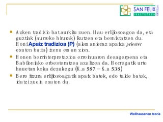 Azken tradizio bat aurkitu zuen. Hau erlijiosoagoa da, eta guztiak (aurreko hirurak) ikutzen eta berniztatzen du. Honi  Apaiz tradizioa (P)  (alemanieraz apaiza  priester  esaten baita) izena eman zion. Honen berrinterpretazioa erreinuaren desagerpena eta Babiloniako erbesteratzea azaltzea da. Horregatik urte hauetan koka dezakegu (K.a 587 – K.a 538) Bere itxura erlijiosoagatik apaiz batek, edo talde batek, idatzi zuela esaten da. Wellhausenen teoria 