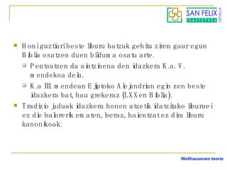 Honi guztiari beste liburu batzuk gehitu ziren gaur egun Biblia osatzen duen bilduma osatu arte. Pentsatzen da aintzinena den idazkera K.a. V. mendekoa dela. K.a III. mendean Ejiptoko Alejandrian egin zen beste idazkera bat, hau grekeraz (LXXen Biblia). Tradizio juduak idazkera honen atzetik idatzitako liburuei ez die balorerik ematen, beraz, haientzat ez dira liburu kanonikoak. Wellhausenen teoria 