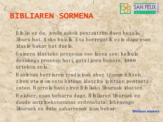 BIBLIAREN SORMENA Biblia ez da, jende askok pentsatzen duen bezala, liburu bat. Asko baizik. Eta horregatik ezin dugu esan idazle bakar bat duela. Gainera idazteko prozesua oso luzea zen: kalkula dezakegu prozesu hori, gutxi gora behera, 1000 urtekoa zela. Hasieran herriaren tradizioak ahoz transmititzen ziren eta momentu batean idatzita ipintzen pentsatu zuten. Horrela hasi ziren Bibliako liburuak idazten. Halaber, esan beharra dago, Bibliaren liburuak ez daude antzinekotasunaz ordenatuta: lehenengo liburuek ez dute zaharrenak izan behar. Bibliaren idazkera 