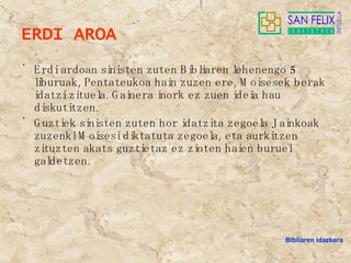 ERDI AROA Erdi ardoan sinisten zuten Bibliaren lehenengo 5 liburuak, Pentateukoa hain zuzen ere, Moisesek berak idatzi zituela. Gainera inork ez zuen ideia hau diskutitzen. Guztiek sinisten zuten hor idatzita zegoela Jainkoak zuzenki Moisesi diktatuta zegoela, eta aurkitzen zituzten akats guztietaz ez zioten haien buruei galdetzen. Bibliaren idazkera 