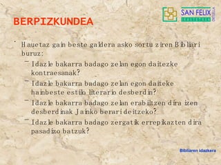 BERPIZKUNDEA  Hauetaz gain beste galdera asko sortu ziren Bibliari buruz: Idazle bakarra badago zelan egon daitezke kontraesanak? Idazle bakarra badago zelan egon daiteke hainbeste estilo literario desberdin? Idazle bakarra badago zelan erabiltzen dira izen desberdinak Jainko berari deitzeko? Idazle bakarra badago zergatik errepikazten dira pasadizo batzuk? Bibliaren idazkera 