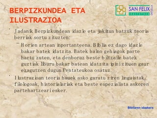 BERPIZKUNDEA ETA ILUSTRAZIOA Jadanik Berpizkundean idazle eta jakitun batzuk teoria berriak sortu zituzten:  Horien artean inportanteena. Biblia ez dago idazle bakar batek idatzita. Batek baino gehiagok parte hartu zuten, eta denboraz beste biltzaile batek guztiak liburu bakar batean idatzita ipini zituen gaur ezagutzen dugun Pentateukoa osatuz. Ilustrazioan teoria hauek asko garatu ziren linguistak, filologoak, historialariak eta beste espezialista askoren partehartzeari esker. Bibliaren idazkera 