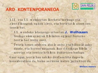 ARO KONTENPORANEOA XIX. eta XX. mendeetan ikerketa serioago eta zientifikoagoak egiten ziren, eta horietatik atera zen teoria bat. XX. mendeko lehenengo urteetan  J. Wellhausen  teologo alemaniarrak Bibliaren egileari buruzko teoria bat sortu zuen. Teoria honen arabera idazle anitz eta biltzaile asko daude, eta horren aztarnak ikus ditzakegu Biblia arretaz eta zentzu kritikoz irakurtzen badugu Gaur egun teoria hau nahiko desfasatuta dagoela konsideratzen da, baina serioena izaten jarraitzen du. Bibliaren idazkera 