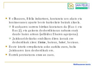 Wellhausen, Biblia irakurtzen, konturatu zen akats eta kontraesanez aparte beste kuriositate batzuk zituela. Munduaren sorrera birritan kontatzen da (Has 1 eta Has 2), eta gainera desberdintasun nabarmenak daude haien artean (adibidez Ebaren agerpena). Jainkoari deitzeko erabiltzen diren izenak ere desberdinak ziren:  Elohim , batean,  Yahvé , bestean. Beste istorio errepikatuta asko aurkitu zuen, baita Jainkoaren izen desberdinak ere. Horrek pentsatzera eraman zuen. Wellhausenen teoria 