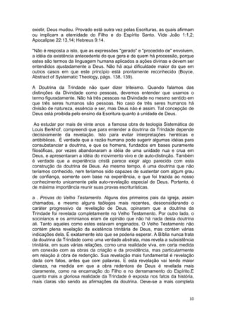 10
existir, Deus mudou. Provado está outra vez pelas Escrituras, as quais afirmam
ou implicam a eternidade do Filho e do Espírito Santo. Vide João 1:1,2;
Apocalipse 22:13,14; Hebreus 9:14.
"Não é resposta a isto, que as expressões "gerado" e "procedido de" envolvem,
a idéia da existência antecedente do que gera e de quem há processão, porque
estes são termos da linguagem humana aplicados a ações divinas e devem ser
entendidos ajustadamente a Deus. Não há aqui dificuldade maior do que em
outros casos em que este princípio está prontamente reconhecido (Boyce,
Abstract of Systematic Theology, págs. 138, 139).
A Doutrina da Trindade não quer dizer triteismo. Quando falamos das
distinções da Divindade como pessoas, devemos entender que usamos o
termo figuradamente. Não há três pessoas na Divindade no mesmo sentido em
que três seres humanos são pessoas. No caso de três seres humanos há
divisão de natureza, essência e ser, mas Deus não é assim. Tal concepção de
Deus está proibida pelo ensino da Escritura quanto à unidade de Deus.
Ao estudar por mais de vinte anos a famosa obra de teologia Sistemática de
Louis Berkhof, compreendi que para entender a doutrina da Trindade depende
decisivamente da revelação. Isto para evitar interpretações heréticas e
antibiblicas. É verdade que a razão humana pode sugerir algumas idéias para
consubstanciar a doutrina, e que os homens, fundados em bases puramente
filosóficas, por vezes abandonaram a idéia de uma unidade nua e crua em
Deus, e apresentaram a idéia do movimento vivo e de auto-distinção. Também
é verdade que a experiência cristã parece exigir algo parecido com esta
construção da doutrina de Deus. Ao mesmo tempo, é uma doutrina que não
teríamos conhecido, nem teríamos sido capazes de sustentar com algum grau
de confiança, somente com base na experiência, e que foi trazida ao nosso
conhecimento unicamente pela auto-revelação especial de Deus. Portanto, é
de máxima importância reunir suas provas escriturísticas.
a . Provas do Velho Testamento. Alguns dos primeiros pais da igreja, assim
chamados, e mesmo alguns teólogos mais recentes, desconsiderando o
caráter progressivo da revelação de Deus, opinaram que a doutrina da
Trindade foi revelada completamente no Velho Testamento. Por outro lado, o
socinianos e os arminianos eram de opinião que não há nada desta doutrina
ali. Tanto aqueles como estes estavam enganados. O Velho Testamento não
contém plena revelação da existência trinitária de Deus, mas contém várias
indicações dela. É exatamente isto que se poderia esperar. A Bíblia nunca trata
da doutrina da Trindade como uma verdade abstrata, mas revela a subsistência
trinitária, em suas várias relações, como uma realidade viva, em certa medida
em conexão com as obras da criação e da providência, mas particularmente
em relação à obra de redenção. Sua revelação mais fundamental é revelação
dada com fatos, antes que com palavras. E esta revelação vai tendo maior
clareza, na medida em que a obra redentora de Deus é revelada mais
claramente, como na encarnação do Filho e no derramamento do Espírito.E
quanto mais a gloriosa realidade da Trindade é exposta nos fatos da história,
mais claras vão sendo as afirmações da doutrina. Deve-se a mais completa
 
