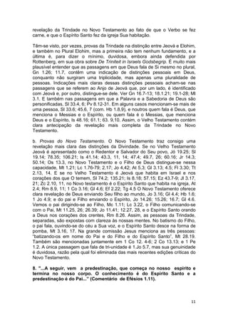 11
revelação da Trindade no Novo Testamento ao fato de que o Verbo se fez
carne, e que o Espírito Santo fez da igreja Sua habitação.
Têm-se visto, por vezes, provas da Trindade na distinção entre Jeová e Elohim,
e também no Plural Elohim, mas a primeira não tem nenhum fundamento, e a
última é, para dizer o mínimo, duvidosa, embora ainda defendida por
Rottenberg, em sua obra sobre De Triniteit in Israels Godsbegrip. É muito mais
plausível entender que as passagens em que Deus fala de Si mesmo no plural,
Gn 1.26; 11.7, contêm uma indicação de distinções pessoais em Deus,
conquanto não surgiram uma triplicidade, mas apenas uma pluralidade de
pessoas. Indicações mais claras dessas distinções pessoais acham-se nas
passagens que se referem ao Anjo de Jeová que, por um lado, é identificado
com Jeová e, por outro, distingue-se dele. Ver Gn 16.7-13; 18.1.21; 19.1-28; Ml
3.1. E também nas passagens em que a Palavra e a Sabedoria de Deus são
personificadas, Sl 33.4, 6; Pv 8.12-31. Em alguns casos mencionam-se mais de
uma pessoa, Sl 33.6; 45.6, 7 (com. Hb 1.8,9), e noutros quem fala é Deus, que
menciona o Messias e o Espírito, ou quem fala é o Messias, que menciona
Deus e o Espírito, Is 48.16; 61.1; 63. 9,10. Assim, o Velho Testamento contém
clara antecipação da revelação mais completa da Trindade no Novo
Testamento.
b. Provas do Novo Testamento. O Novo Testamento traz consigo uma
revelação mais clara das distinções da Divindade. Se no Velho Testamento
Jeová é apresentado como o Redentor e Salvador do Seu povo, Jó 19.25; Sl
19.14; 78.35; 106.21; Is 41.14; 43.3, 11, 14; 47.4; 49.7, 26; 60.16; Jr 14.3;
50.14; Os 13.3, no Novo Testamento e o Filho de Deus distingue-se nessa
capacidade, Mt 1.21; Lc 1.76-79; 2.17; Jo 4,42; At 5.3; Gl 3.13; 4.5; Fl 3.30; Tt
2.13, 14. E se no Velho Testamento é Jeová que habita em Israel e nos
corações dos que O temem, Sl 74.2; 135.21; Is 8.18; 57.15; Ez 43.7-9; Jl 3.17,
21; Zc 2.10, 11, no Novo testamento é o Espírito Santo que habita na igreja, At
2.4; Rm 8.9, 11; 1 Co 3.16; Gl 4.6; Ef 2.22; Tg 4.5 O Novo Testamento oferece
clara revelação de Deus enviando Seu filho ao mundo, Jo 3.16; Gl 4.4; Hb 1.6;
1 Jo 4.9; e do pai e Filho enviando o Espírito, Jo 14.26; 15.26; 16.7; Gl 4.6.
Vemos o pai dirigindo-se ao Filho, Mc 1.11; Lc 3.22, o Filho comunicando-se
com o Pai, Mt 11.25, 26; 26.39; Jo 11.41; 12.27, 28, e o Espírito Santo orando
a Deus nos corações dos crentes, Rm 8.26. Assim, as pessoas da Trindade,
separadas, são expostas com clareza às nossas mentes. No batismo do Filho,
o pai fala, ouvindo-se do céu a Sua voz, e o Espírito Santo desce na forma de
pomba, Mt 3.16, 17. Na grande comissão Jesus menciona as três pessoas:
“batizando-os em nome do Pai e do Filho e do Espírito Santo”, Mt 28.19.
Também são mencionadas juntamente em 1 Co 12. 4-6; 2 Co 13.13; e 1 Pe
1.2. A única passagem que fala de tri-unidade é 1.Jo 5.7, mas sua genuinidade
é duvidosa, razão pela qual foi eliminada das mais recentes edições críticas do
Novo Testamento.
8. "...A seguir, vem a predestinação, que começa no nosso espírito e
termina no nosso corpo. O conhecimento é do Espírito Santo e a
predestinação é do Pai...” (Comentário de Efésios 1.11).
 