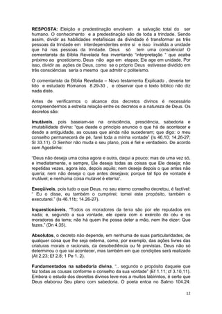 12
RESPOSTA: Eleição e predestinação envolvem a salvação total do ser
humano. O conhecimento e a predestinação são de toda a trindade. Sendo
assim, dividir as habilidades metafísicas da divindade é transformar as três
pessoas da trindade em interdependentes entre si e isso invalida a unidade
que há nas pessoas da trindade. Deus só tem uma consciência! O
comentarista da Bíblia Revelada fica inventando “interpretação “ que acaba
próximo ao gnosticismo. Deus não age em etapas; Ele age em unidade. Por
isso, dividir as ações de Deus, como se o próprio Deus estivesse dividido em
três consciências seria o mesmo que admitir o politeísmo.
O comentarista da Bíblia Revelada – Novo testamento Explicado , deveria ter
lido e estudado Romanos 8.29-30 , e observar que o texto bíblico não diz
nada disto.
Antes de verificarmos o alcance dos decretos divinos é necessário
compreendermos a estreita relação entre os decretos e a natureza de Deus. Os
decretos são:
Imutáveis, pois baseiam-se na onisciência, presciência, sabedoria e
imutabilidade divina: “que desde o princípio anuncio o que há de acontecer e
desde a antiguidade, as cousas que ainda não sucederam; que digo: o meu
conselho permanecerá de pé, farei toda a minha vontade” (Is 46.10; 14.26-27;
Sl 33.11). O Senhor não muda o seu plano, pois é fiel e verdadeiro. De acordo
com Agostinho:
“Deus não deseja uma coisa agora e outra, daqui a pouco; mas de uma vez só,
e imediatamente, e sempre, Ele deseja todas as coisas que Ele deseja; não
repetidas vezes, agora isto, depois aquilo; nem deseja depois o que antes não
queria; nem não deseja o que antes desejava; porque tal tipo de vontade é
mutável; e nenhuma coisa mutável é eterna”.
Exeqüíveis, pois tudo o que Deus, no seu eterno conselho decretou, é factível:
“ Eu o disse, eu também o cumprirei; tomei este propósito, também o
executarei.” (Is 46.11b; 14.26-27).
Inquestionáveis, “Todos os moradores da terra são por ele reputados em
nada; e, segundo a sua vontade, ele opera com o exército do céu e os
moradores da terra; não há quem lhe possa deter a mão, nem lhe dizer: Que
fazes.” (Dn 4.35).
Absolutos, o decreto não depende, em nenhuma de suas particularidades, de
qualquer coisa que lhe seja externa, como, por exemplo, das ações livres das
criaturas morais e racionais, da desobediência ou fé previstas. Deus não só
determinou o que vai acontecer, mas também em que condições será realizado
(At 2.23; Ef 2.8; 1 Pe 1. 2).
Fundamentados na sabedoria divina, “.. segundo o propósito daquele que
faz todas as cousas conforme o conselho da sua vontade” (Ef 1.11; cf 3.10,11).
Embora o estudo dos decretos divinos leve-nos a muitos labirintos, é certo que
Deus elaborou Seu plano com sabedoria. O poeta entoa no Salmo 104.24:
 