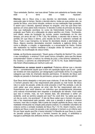 13
“Que variedade, Senhor, nas tuas obras! Todas com sabedoria as fizeste; cheia
está a terra das tuas riquezas”.
Eternos, isto é, Deus criou o seu decreto na eternidade, embora a sua
execução seja no tempo. Sendo o decreto eterno, todas as suas partes são, na
mente de Deus, uma única intuição, embora na sua realização haja sucessão.
É assim que o decreto, aparece sempre no singular, uma vez que Deus tem
apenas um único plano todo inclusivo. O decreto é antes do princípio do tempo,
mas sua realização acontece no curso da historicidade humana. É nessa
projeção que Pedro vê a efetuação do plano salvífico em Cristo: “Conhecido,
com efeito, antes da fundação do mundo, porém manifestado no fim dos
tempos, por amor de vós” (1 Pe 1.20). No entanto, o decreto não é eterno, no
sentido em que Deus é eterno, pois resulta da livre e soberano vontade de
Deus. Tudo o que transpirou no tempo foi decretado desde a eternidade por
Deus. Alguns eventos decretados ocorrem mediante a agência divina, tais
como a eleição, a criação, a regeneração, e a encarnação do Verbo. Outros
são realizados na história mediante a atuação direta do homem, como por
exemplo, na crucificação de Jesus Cristo.
Livres, as Escrituras asseveram: “Quem guiou o Espírito do Senhor? Ou, como
o seu conselheiro, o ensinou? Com quem tomou conselho, para que lhe desse
compreensão? Quem o instruiu na vereda do juízo, e lhe ensinou sabedoria, e
lhe mostrou o caminho do entendimento?” (Is 40.13,14). Suas determinações
não foram influenciadas por nenhum outro ser.
Permissivos no campo moral e espiritual. Podemos afirmar que o decreto
divino – considerando aquilo que é bom em oposição àquilo que é mal – pode
ser dividido em dois aspectos: por designação e permissão divina. É a segunda
categoria que trata do chamado decreto permissivo. O decreto de Deus com
relação ao pecado é chamado de permissivo, porque não podemos admitir:
Que Deus tenha desejado o mal para suas criaturas. O ato de Deus saber que
o homem pecaria não o faz responsável pelo pecado ou mal moral. Se Deus
não é o autor do pecado, então de onde procede o mal? Na verdade, o ato de
você saber que uma pessoa vai errar não lhe faz responsável pelo erro.
Suponhamos que você observa um indivíduo que constantemente atravessa
uma rodovia movimentada sem respeitar a sinalização de trânsito. Você sabe
que isso é errado, mas, se num desses dias, ele atravessar e sofrer um
acidente, você se sentiria culpado por isso? Ou você dirá: “eu sabia que isto,
um dia ou outro, iria acontecer”. O ato de Deus saber que o homem iria pecar,
não o faz responsável pelo pecado, visto que o pecado é anterior a criatura
humana, mas não à criação. Não é parte da criação perfeita de Deus, mas uma
realidade introduzida na criação pela própria criatura. É a rebelião voluntária da
criatura contra a vontade revelada de Deus (Tg 1.13,14). Assim mesmo, como
poderia ser Deus o autor do pecado e daí condenar o homem a um inferno sem
fim por fazer aquilo que Ele o havia induzido? A filosofia de que Deus é o autor
do pecado porque sabia que o homem haveria de pecar, é antibíblica e
repugna a perfeição dos atributos divinos. Mas, como afirma Thiessen:
 