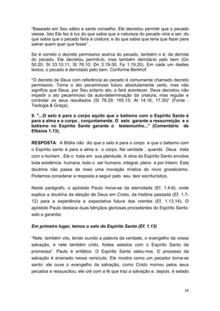 14
“Baseado em Seu sábio e santo conselho, Ele decretou permitir que o pecado
viesse. Isto Ele fez à luz do que sabia que a natureza do pecado viria a ser; do
que sabia que o pecado faria à criatura; e do que sabia que teria que fazer para
salvar quem quer que fosse” .
Se é correto o decreto permissivo acerca do pecado, também o é, da derrota
do pecado. Ele decretou permiti-lo, mas também derrotá-lo pelo bem (Gn
50.20; Sl 33.10,11; Sl 76.10; Dn 3.19-30; Fp 1.19,20). Em cada um destes
textos, o pecado é derrotado pelo bem. Conforme Berkhof:
“O decreto de Deus com referência ao pecado é comumente chamado decreto
permissivo. Torna o ato pecaminoso futuro absolutamente certo, mas não
significa que Deus, por Seu próprio ato, o fará acontecer. Deus decretou não
impedir o ato pecaminoso da auto-determinação da criatura, mas regular e
controlar os seus resultados (Sl 78.29; 105.15; At 14.16; 17.30)” (Fonte :
Teologia & Graça).
9. "...O selo é para o corpo aquilo que o batismo com o Espírito Santo é
para a alma e o corpo , conjuntamente. O selo garante a ressurreição e o
batismo no Espírito Santo garante o testemunho...” (Comentário de
Efésios 1.13).
RESPOSTA: A Bíblia não diz que o selo é para o corpo e que o batismo com
o Espírito santo é para a alma e o corpo. Na verdade , quando Deus trata
com o homem , Ele o trata em sua plenitude. A obra do Espírito Santo envolve
toda existência humana, todo o ser humano, integral, pleno e por inteiro. Esta
doutrina não passa de mais uma inovação mística do novo gnosticismo.
Podemos considerar a resposta a seguir pelo seu teor escriturístico.
Neste parágrafo, o apóstolo Paulo move-se da eternidade (Ef. 1.4-6), onde
explica a doutrina da eleição de Deus em Cristo, da história passada (Ef. 1.7-
12) para a experiência e expectativa futura dos crentes (Ef. 1.13,14). O
apóstolo Paulo destaca duas bênçãos gloriosas procedentes do Espírito Santo:
selo e garantia:
Em primeiro lugar, temos o selo do Espírito Santo (Ef. 1.13)
“Nele, também vós, tendo ouvido a palavra da verdade, o evangelho da vossa
salvação, e nele também crido, fostes selados com o Espírito Santo da
promessa”. Paulo é enfático: O Espírito Santo selou-nos. O processo da
salvação é ensinado nesse versículo. Ele mostra como um pecador torna-se
santo: ele ouve o evangelho da salvação, como Cristo morreu pelos seus
pecados e ressuscitou; ele crê com a fé que traz a salvação e, depois, é selado
 