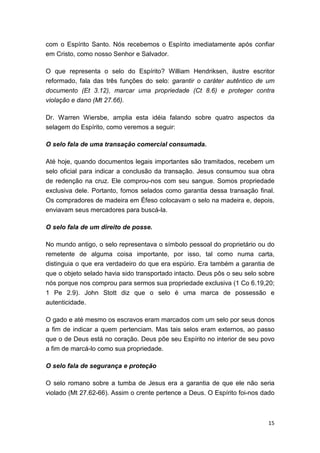 15
com o Espírito Santo. Nós recebemos o Espírito imediatamente após confiar
em Cristo, como nosso Senhor e Salvador.
O que representa o selo do Espírito? William Hendriksen, ilustre escritor
reformado, fala das três funções do selo: garantir o caráter autêntico de um
documento (Et 3.12), marcar uma propriedade (Ct 8.6) e proteger contra
violação e dano (Mt 27.66).
Dr. Warren Wiersbe, amplia esta idéia falando sobre quatro aspectos da
selagem do Espírito, como veremos a seguir:
O selo fala de uma transação comercial consumada.
Até hoje, quando documentos legais importantes são tramitados, recebem um
selo oficial para indicar a conclusão da transação. Jesus consumou sua obra
de redenção na cruz. Ele comprou-nos com seu sangue. Somos propriedade
exclusiva dele. Portanto, fomos selados como garantia dessa transação final.
Os compradores de madeira em Éfeso colocavam o selo na madeira e, depois,
enviavam seus mercadores para buscá-la.
O selo fala de um direito de posse.
No mundo antigo, o selo representava o símbolo pessoal do proprietário ou do
remetente de alguma coisa importante, por isso, tal como numa carta,
distinguia o que era verdadeiro do que era espúrio. Era também a garantia de
que o objeto selado havia sido transportado intacto. Deus pôs o seu selo sobre
nós porque nos comprou para sermos sua propriedade exclusiva (1 Co 6.19,20;
1 Pe 2.9). John Stott diz que o selo é uma marca de possessão e
autenticidade.
O gado e até mesmo os escravos eram marcados com um selo por seus donos
a fim de indicar a quem pertenciam. Mas tais selos eram externos, ao passo
que o de Deus está no coração. Deus põe seu Espírito no interior de seu povo
a fim de marcá-lo como sua propriedade.
O selo fala de segurança e proteção
O selo romano sobre a tumba de Jesus era a garantia de que ele não seria
violado (Mt 27.62-66). Assim o crente pertence a Deus. O Espírito foi-nos dado
 