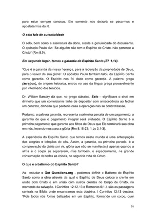 16
para estar sempre conosco. Ele somente nos deixará se pecarmos e
apostatarmos da fé.
O selo fala de autenticidade
O selo, bem como a assinatura do dono, atesta a genuinidade do documento.
O apóstolo Paulo diz: “Se alguém não tem o Espírito de Cristo, não pertence a
Cristo” (Rm 8.9).
Em segundo lugar, temos a garantia do Espírito Santo (Ef. 1.14).
“Que é a garantia da nossa herança, para a redenção da propriedade de Deus,
para o louvor da sua glória”. O apóstolo Paulo também falou do Espírito Santo
como garantia. O Espírito nos foi dado como garantia. A palavra grega
(arrabon), de origem hebraica, entrou no uso da língua grega provavelmente
por intermédio dos fenícios.
Dr. William Barclay diz que, no grego clássico, Selo – significava o sinal em
dinheiro que um comerciante tinha de depositar com antecedência ao fechar
um contrato, dinheiro que perderia casa a operação não se concretizasse.
Portanto, a palavra garantia, representa a primeira parcela de um pagamento, a
garantia de que o pagamento integral será efetuado. O Espírito Santo é o
primeiro pagamento que garante aos filhos de Deus que Ele terminará sua obra
em nós, levando-nos para a glória (Rm 8.18-23; 1 Jo 3.1-3).
A experiência do Espírito Santo que temos neste mundo é uma antecipação
das alegrias e bênçãos do céu. Assim, a garantia, ou primeira parcela, é a
comprovação da glória por vir, glória que não se manifestará apenas quando a
alma e o corpo se separarem, mas também, e especialmente, na grande
consumação de todas as coisas, na segunda vida de Cristo.
O que é o batismo do Espírito Santo?
Ao estudar o Got Questions.org , podemos definir o Batismo do Espírito
Santo como a obra através da qual o Espírito de Deus coloca o crente em
união com Cristo e em união com outros crentes no Corpo de Cristo, no
momento da salvação. I Coríntios 12:12-13 e Romanos 6:1-4 são as passagens
centrais na Bíblia onde encontramos esta doutrina. I Coríntios 12:13 declara:
“Pois todos nós fomos batizados em um Espírito, formando um corpo, quer
 