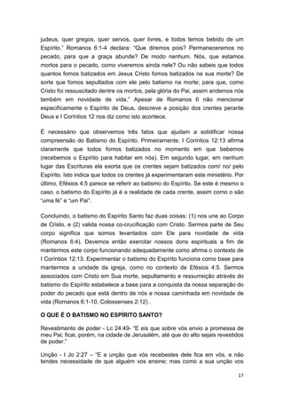 17
judeus, quer gregos, quer servos, quer livres, e todos temos bebido de um
Espírito.” Romanos 6:1-4 declara: “Que diremos pois? Permaneceremos no
pecado, para que a graça abunde? De modo nenhum. Nós, que estamos
mortos para o pecado, como viveremos ainda nele? Ou não sabeis que todos
quantos fomos batizados em Jesus Cristo fomos batizados na sua morte? De
sorte que fomos sepultados com ele pelo batismo na morte; para que, como
Cristo foi ressuscitado dentre os mortos, pela glória do Pai, assim andemos nós
também em novidade de vida.” Apesar de Romanos 6 não mencionar
especificamente o Espírito de Deus, descreve a posição dos crentes perante
Deus e I Coríntios 12 nos diz como isto acontece.
É necessário que observemos três fatos que ajudam a solidificar nossa
compreensão do Batismo do Espírito. Primeiramente, I Coríntios 12:13 afirma
claramente que todos fomos batizados no momento em que bebemos
(recebemos o Espírito para habitar em nós). Em segundo lugar, em nenhum
lugar das Escrituras ela exorta que os crentes sejam batizados com/ no/ pelo
Espírito. Isto indica que todos os crentes já experimentaram este ministério. Por
último, Efésios 4:5 parece se referir ao batismo do Espírito. Se este é mesmo o
caso, o batismo do Espírito já é a realidade de cada crente, assim como o são
“uma fé” e “um Pai”.
Concluindo, o batismo do Espírito Santo faz duas coisas: (1) nos une ao Corpo
de Cristo, e (2) valida nossa co-crucificação com Cristo. Sermos parte de Seu
corpo significa que somos levantados com Ele para novidade de vida
(Romanos 6:4). Devemos então exercitar nossos dons espirituais a fim de
mantermos este corpo funcionando adequadamente como afirma o contexto de
I Coríntios 12:13. Experimentar o batismo do Espírito funciona como base para
mantermos a unidade da igreja, como no contexto de Efésios 4:5. Sermos
associados com Cristo em Sua morte, sepultamento e ressurreição através do
batismo do Espírito estabelece a base para a conquista da nossa separação do
poder do pecado que está dentro de nós e nossa caminhada em novidade de
vida (Romanos 6:1-10, Colossenses 2:12) .
O QUE É O BATISMO NO ESPÍRITO SANTO?
Revestimento de poder - Lc 24:49- “E eis que sobre vós envio a promessa de
meu Pai; ficai, porém, na cidade de Jerusalém, até que do alto sejais revestidos
de poder.”
Unção - I Jo 2:27 – “E a unção que vós recebestes dele fica em vós, e não
tendes necessidade de que alguém vos ensine; mas como a sua unção vos
 