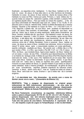 20
Explicado , os seguintes erros teológicos: 1). Que Deus habitará no fim de
tudo no corpo de Jesus; 2) Que eles (isto é, os três membros da trindade),
habitarão no corpo de Jesus; 3) Que veremos diante de nossos olhos o Pai
habitado no corpo do Filho. Vamos por parte. Primeiro, o texto bíblico diz:” E,
quando todas as coisas lhe estiverem sujeitas, então também o próprio Filho
se sujeitará àquele (Deus – Pai) que todas as coisas lhe sujeitou , a fim de
que Deus (Divindade em Plenitude) seja tudo em todos” (1 Co 15.28). É um
absurdo como a nota do referido texto bíblico na Bíblia Revelada diz a mesma
heresia: “Quando o Pai habitará no Corpo do Filho – Cl 1.19;2.9;Ef 4.3-4, P.
719); Segundo, a Bíblia não diz que Deus será revelado na eternidade no
corpo de Jesus. Pelo contrário, na eternidade, a Bíblia diz que Deus será
tudo em todos, isto é, todos os seres espirituais terão plena consciência de
Deus; Terceiro, a Bíblia não diz que Deus – Pai habitará o corpo de Jesus. Os
que sabemos segundo 1 João 3.2 lemos: “ Mas amados, agora somos filhos
de Deus, e até agora não se manifestou o que haveremos de ser. Mas nós
sabemos que quando ele manifestar-se, seremos semelhante a ele, e o
veremos como ele é” (Bíblia Revelada). Como é possível Deus habitar no
corpo de Jesus se Jesus é Deus revelado nas naturezas divina e humana de
Jesus? E ainda: Jesus após a ressurreição recebeu um corpo glorificado ,
espírito vivificante , exaltado por Deus. De acordo com a Bíblia não é o Pai
que revela o Filho , é o filho que revela o Pai (Mt 11.27; Jo 1.18). É Jesus , o
Filho de Deus , que revelada Deus. Agora esse negócio de Deus habitar em
um só corpo, o corpo de seu Filho , é doutrina que desconhecemos na Bíblia
e na história da teologia cristã. A Bíblia diz que Deus (Pai-Filho-Espírito Santo)
será tudo em todos, e não que o Pai habitará em um só corpo. Não haverá
corpo para Deus habitar na eternidade. O que a Bíblia ensina é que Deus
será tudo em todos (isto é, todos os espíritos dos justos aperfeiçoados,
inclusive os anjos eleitos de Deus). O grande mistério é que todos os salvos e
seres celestiais terão o mesmo privilégio da manifestação da glória de Deus
em suas consciências, espíritos, poderes cognitivos da natureza criada.
Veremos a Jesus , assim como ele é , mas ao sujeitar-se todas as coisas a
Deus, Deus será tudo em todos. Ensinar o que a bíblia não diz é cometer
enganos .
12. "...A eternidade tem três dimensões , de acordo com o nome do
Senhor Jeová: era é e será...” (Comentário de Efésios 3.2).
RESPOSTA: “Veja a exegese de dispensação no original grego:
(oikonomeo) de 3623 (oikonomos); administração – de uma casa ou
propriedade; especialmente uma administração religiosa: dispensação,
administração” (Bíblia de Estudo PALAVRAS CHAVES : Hebraico/Grego).
No Novo Testamento encontramos as seguintes referências bíblicas
sobre a palavra diispensação: Ef.110; Ef. 3.2; Ef. 3.9 e Cl 1.25. Portanto, a
palavra dispensação não tem nehuma implicação com a invenção de
três dimensões, ou mesmo com o nome “Senhor Jeová: era é e será”.
Tudo isto não passa de uma falácia hermenêutica. A expressão de Ap
1.4 , diz respeito a ação do Logos no Tempo/Espaço e não na eternidade .
 