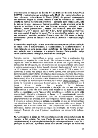 21
O comentário de rodapé de Êxodo 3.14 da Bíblia de Estudo PALAVRAS
CHAVES – hebraico/grego publicada pela CPAD não está muito claro ou
bem colocado , pois o Nome do Eterno (IHVH) não possui corresponde
em nenhuma língua ou dialeto. Mesmo a nota de referência do hebraico
(1961) do termo (hãyah) raiz primitiva - compare com 1933; existir, isto
é., ser ou vir a ser , acontecer (sempre enfático, e não um mero verbo de
ligação ou auxiliar): - vir a ser, ser fazer-se; alcançar , cumprir , andar
fazendo , haver (semelhante) , passar , dar ocasião , será que, fazer ,
enfrequecer , vir, + seguir , suceder, X ter , durar, pertencer, portai(vos),
era (apressado), X ser/servir (para). Vervo que significa existir , ser, vir a
ser, acontecer , suceder ,ser feito. É usado mais de 3.500 vezes no Antigo
Testamento” (Bíblia de Estudo – PALAVRAS CHAVES – Hebraico/Grego,
CPAD”>
Na verdade a explicação acima em nada coorpera para explicar a relação
de Deus com a temporalidade, a especialidade, a existencialidade e
materialidade em uma perspectiva metafísica da natureza de Deus em
sua relação com o universo e o próprio homem. Esta questão exige
muito conhecimento de lógica, metafísica e ontologia.
Primeiro, vamos desmistificar o termo Jeová. Veja a explicação dos
estudiosos a respeito do nome Jeová: “No hebraico moderno do século VI
depois de Cristo, os Massoretas colocaram os sinais das vogais adonay nas
consoantes do tetragrama, daí em diante que os clérigos católicos começaram
a tentar escrever o nome divino: Iahweh, Jehovah, Iavé e Jeová.A partir do ano
de 1514 depois de Cristo, começaram a usar o nome JEOVÁ e assim ficou
conhecido e usado não porque seja a forma correta, mas por questão de ser
bem mais conhecidaPortanto, em algumas traduções João Ferreira de Almeida,
revista e corrigida, antigas, ali encontram o nome Jeová (somente no Antigo
Testamento). Esta é a forma incorreta. O certo é Senhor ou Iahweh que estão
com as vogais de Adonay que se traduz por Senhor” (www.cacp.org.br). Não
existe no hebraico a expressão Senhor Jeová. Ou é Senhor(Adonay) ou é
Jeová (com sinais das vogais de Adonay).
Segundo, entende-se por eternidade a duração de um ser que exclui
todocomeço e todo fim, bem como toda mudança ou sucessão. Boécio
define a eternidade como "posse total, simultânea e perfeita de uma vida
interminável". Convém unicamente a Deus. — A eternidadenão permite
nenhuma verdadeira comparação com os acontecimentos temporais;
propriamente não os precede, nem os acompanha, nem se segue a eles. Deus
é presente a todos os tempos e coisas, na medida em que as conserva.Dizer
que eternidade tem dimensões, é o mesmo que compará-la com o tempo. A
expressão era é e será nada tem de comparação com a metafísica da
eternidade, apenas diz respeito as etapas da revelação da história (tempo-
espaço). Trata-se de uma linguagem condicional ao pensamento judaico-
cristão.
13. "A imagem é o corpo do Filho que foi preparado antes da fundação do
mundo, e foi criada. Por isso, Paulo diz que ele, na imagem, no seu
corpo(somente), é o primogênito da criação. A imagem do seu corpo foi o
principio da criação, a primeira coisa a ser criada. O corpo de Adão não
 