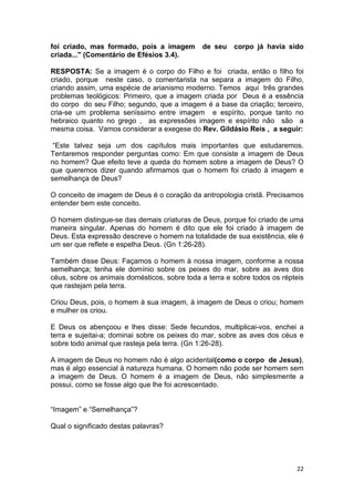 22
foi criado, mas formado, pois a imagem de seu corpo já havia sido
criada..." (Comentário de Efésios 3.4).
RESPOSTA: Se a imagem é o corpo do Filho e foi criada, então o filho foi
criado, porque neste caso, o comentarista na separa a imagem do Filho,
criando assim, uma espécie de arianismo moderno. Temos aqui três grandes
problemas teológicos: Primeiro, que a imagem criada por Deus é a essência
do corpo do seu Filho; segundo, que a imagem é a base da criação; terceiro,
cria-se um problema seriíssimo entre imagem e espírito, porque tanto no
hebraico quanto no grego , as expressões imagem e espírito não são a
mesma coisa. Vamos considerar a exegese do Rev. Gildásio Reis , a seguir:
“Este talvez seja um dos capítulos mais importantes que estudaremos.
Tentaremos responder perguntas como: Em que consiste a imagem de Deus
no homem? Que efeito teve a queda do homem sobre a imagem de Deus? O
que queremos dizer quando afirmamos que o homem foi criado à imagem e
semelhança de Deus?
O conceito de imagem de Deus é o coração da antropologia cristã. Precisamos
entender bem este conceito.
O homem distingue-se das demais criaturas de Deus, porque foi criado de uma
maneira singular. Apenas do homem é dito que ele foi criado à imagem de
Deus. Esta expressão descreve o homem na totalidade de sua existência, ele é
um ser que reflete e espelha Deus. (Gn 1:26-28).
Também disse Deus: Façamos o homem à nossa imagem, conforme a nossa
semelhança; tenha ele domínio sobre os peixes do mar, sobre as aves dos
céus, sobre os animais domésticos, sobre toda a terra e sobre todos os répteis
que rastejam pela terra.
Criou Deus, pois, o homem à sua imagem, à imagem de Deus o criou; homem
e mulher os criou.
E Deus os abençoou e lhes disse: Sede fecundos, multiplicai-vos, enchei a
terra e sujeitai-a; dominai sobre os peixes do mar, sobre as aves dos céus e
sobre todo animal que rasteja pela terra. (Gn 1:26-28).
A imagem de Deus no homem não é algo acidental(como o corpo de Jesus),
mas é algo essencial à natureza humana. O homem não pode ser homem sem
a imagem de Deus. O homem é a imagem de Deus, não simplesmente a
possui, como se fosse algo que lhe foi acrescentado.
“Imagem” e “Semelhança”?
Qual o significado destas palavras?
 