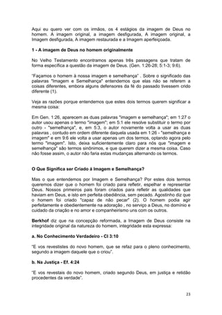 23
Aqui eu quero ver com os irmãos, os 4 estágios da imagem de Deus no
homem. A imagem original, a imagem desfigurada, A imagem original, a
Imagem desfigurada, A imagem restaurada e a Imagem aperfeiçoada.
1 - A imagem de Deus no homem originalmente
No Velho Testamento encontramos apenas três passagens que tratam de
forma específica a questão da imagem de Deus. (Gen. 1:26-28; 5:1-3; 9:6).
“Façamos o homem à nossa imagem e semelhança” . Sobre o significado das
palavras "Imagem e Semelhança" entendemos que elas não se referem a
coisas diferentes, embora alguns defensores da fé do passado tivessem crido
diferente (1).
Veja as razões porque entendemos que estes dois termos querem significar a
mesma coisa:
Em Gen. 1:26, aparecem as duas palavras "imagem e semelhança"; em 1:27 o
autor usou apenas o termo "imagem"; em 5:1 ele resolve substituir o termo por
outro - "semelhança", e, em 5:3, o autor novamente volta a usar as duas
palavras , contudo em ordem diferente daquela usada em 1:26 - "semelhança e
imagem" e em 9:6 ele volta a usar apenas um dos termos, optando agora pelo
termo "imagem". Isto, deixa suficientemente claro para nós que "imagem e
semelhança" são termos sinônimos, e que querem dizer a mesma coisa. Caso
não fosse assim, o autor não faria estas mudanças alternando os termos.
O Que Significa ser Criado á Imagem e Semelhança?
Mas o que entendemos por Imagem e Semelhança? Por estes dois termos
queremos dizer que o homem foi criado para refletir, espelhar e representar
Deus. Nossos primeiros pais foram criados para refletir as qualidades que
haviam em Deus, e isto em perfeita obediência, sem pecado. Agostinho diz que
o homem foi criado "capaz de não pecar" (2). O homem podia agir
perfeitamente e obedientemente na adoração , no serviço a Deus, no domínio e
cuidado da criação e no amor e companheirismo uns com os outros.
Berkhof diz que na concepção reformada, a Imagem de Deus consiste na
integridade original da natureza do homem, integridade esta expressa:
a. No Conhecimento Verdadeiro - Cl 3:10
“E vos revestistes do novo homem, que se refaz para o pleno conhecimento,
segundo a imagem daquele que o criou”.
b. Na Justiça - Ef. 4:24
“E vos revestais do novo homem, criado segundo Deus, em justiça e retidão
procedentes da verdade”.
 